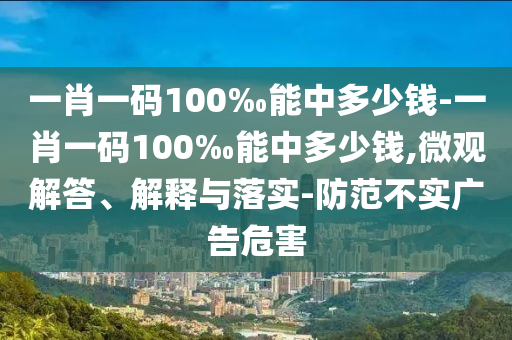 一肖一码100‰能中多少钱-一肖一码100‰能中多少钱,微观解答、解释与落实-防范不实广告危害